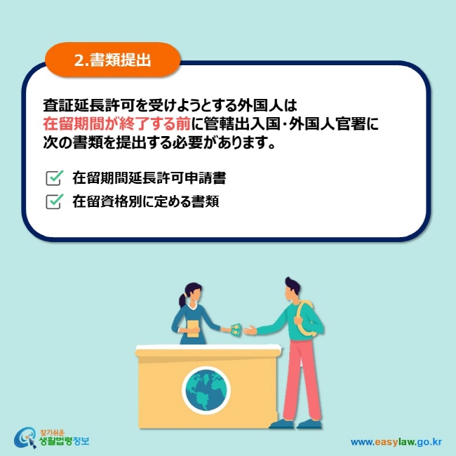 2.書類提出 査証延長許可を受けようとする外国人は 在留期間が終了する前に管轄出入国・外国人官署に  次の書類を提出する必要があります。 在留期間延長許可申請書 在留資格別に定める書類